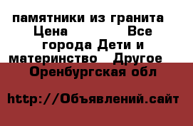 памятники из гранита › Цена ­ 10 000 - Все города Дети и материнство » Другое   . Оренбургская обл.